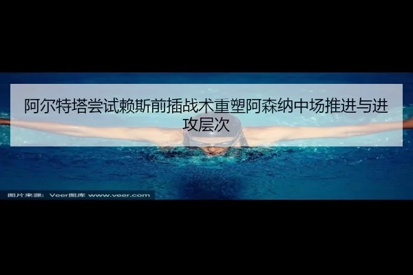 阿尔特塔尝试赖斯前插战术重塑阿森纳中场推进与进攻层次