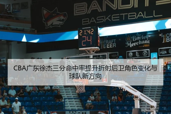 CBA广东徐杰三分命中率提升折射后卫角色变化与球队新方向