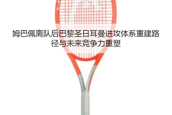姆巴佩离队后巴黎圣日耳曼进攻体系重建路径与未来竞争力重塑