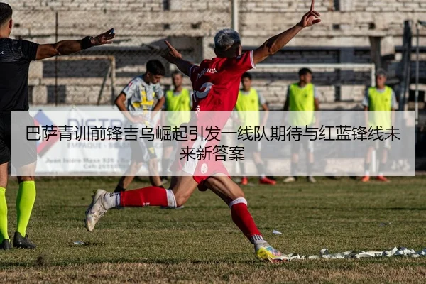 巴萨青训前锋吉乌崛起引发一线队期待与红蓝锋线未来新答案