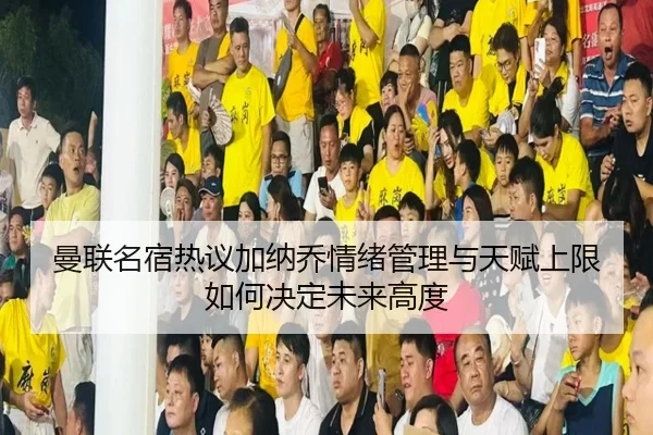 曼联名宿热议加纳乔情绪管理与天赋上限如何决定未来高度