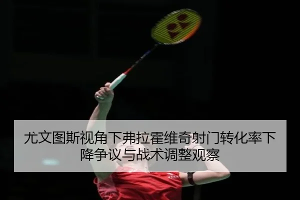 尤文图斯视角下弗拉霍维奇射门转化率下降争议与战术调整观察