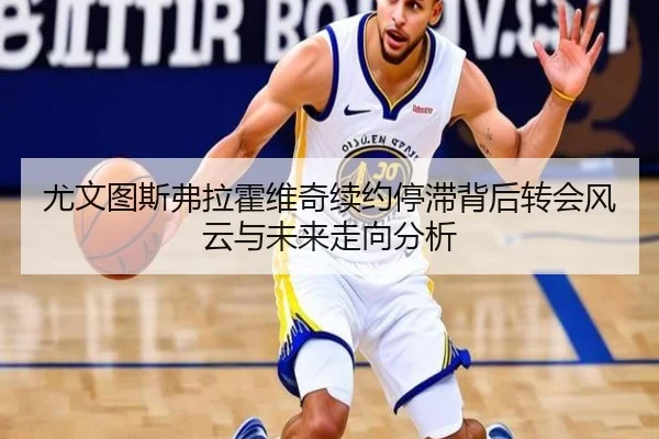 尤文图斯弗拉霍维奇续约停滞背后转会风云与未来走向分析