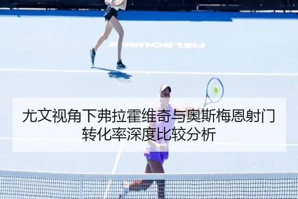 尤文视角下弗拉霍维奇与奥斯梅恩射门转化率深度比较分析