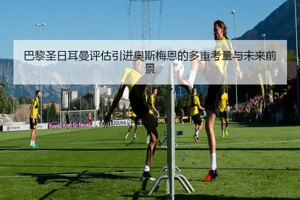 巴黎圣日耳曼评估引进奥斯梅恩的多重考量与未来前景